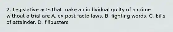 2. Legislative acts that make an individual guilty of a crime without a trial are A. ex post facto laws. B. fighting words. C. bills of attainder. D. filibusters.