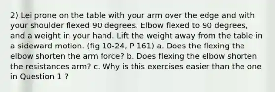 2) Lei prone on the table with your arm over the edge and with your shoulder flexed 90 degrees. Elbow flexed to 90 degrees, and a weight in your hand. Lift the weight away from the table in a sideward motion. (fig 10-24, P 161) a. Does the flexing the elbow shorten the arm force? b. Does flexing the elbow shorten the resistances arm? c. Why is this exercises easier than the one in Question 1 ?