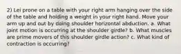 2) Lei prone on a table with your right arm hanging over the side of the table and holding a weight in your right hand. Move your arm up and out by doing shoulder horizontal abduction. a. What joint motion is occurring at the shoulder girdle? b. What muscles are prime movers of this shoulder girdle action? c. What kind of contraction is occurring?