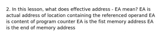 2. In this lesson, what does effective address - EA mean? EA is actual address of location containing the referenced operand EA is content of program counter EA is the fist memory address EA is the end of memory address