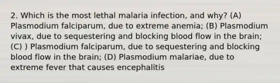 2. Which is the most lethal malaria infection, and why? (A) Plasmodium falciparum, due to extreme anemia; (B) Plasmodium vivax, due to sequestering and blocking blood flow in <a href='https://www.questionai.com/knowledge/kLMtJeqKp6-the-brain' class='anchor-knowledge'>the brain</a>; (C) ) Plasmodium falciparum, due to sequestering and blocking blood flow in the brain; (D) Plasmodium malariae, due to extreme fever that causes encephalitis