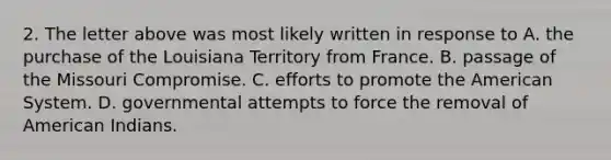 2. The letter above was most likely written in response to A. the purchase of the Louisiana Territory from France. B. passage of the Missouri Compromise. C. efforts to promote the American System. D. governmental attempts to force the removal of American Indians.