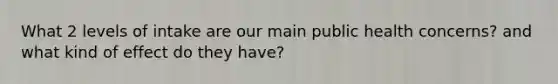 What 2 levels of intake are our main public health concerns? and what kind of effect do they have?