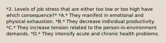 *2. Levels of job stress that are either too low or too high have which consequence?* *A.* They manifest in emotional and physical exhaustion. *B.* They decrease individual productivity. *C.* They increase tension related to the person-in-environment demands. *D.* They intensify acute and chronic health problems.