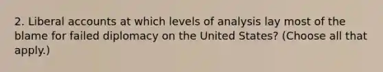 2. Liberal accounts at which levels of analysis lay most of the blame for failed diplomacy on the United States? (Choose all that apply.)