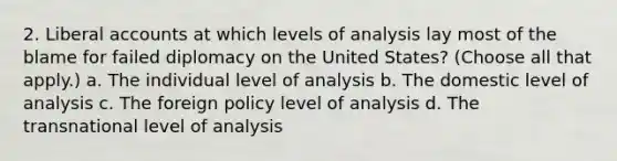 2. Liberal accounts at which levels of analysis lay most of the blame for failed diplomacy on the United States? (Choose all that apply.) a. The individual level of analysis b. The domestic level of analysis c. The foreign policy level of analysis d. The transnational level of analysis