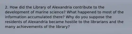 2. How did the Library of Alexandria contribute to the development of marine science? What happened to most of the information accumulated there? Why do you suppose the residents of Alexandria became hostile to the librarians and the many achievements of the library?