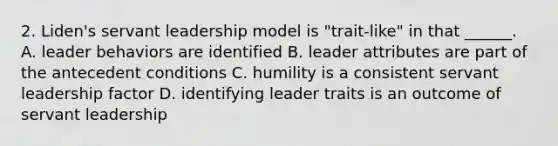 2. Liden's servant leadership model is "trait-like" in that ______. A. leader behaviors are identified B. leader attributes are part of the antecedent conditions C. humility is a consistent servant leadership factor D. identifying leader traits is an outcome of servant leadership