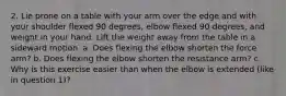 2. Lie prone on a table with your arm over the edge and with your shoulder flexed 90 degrees, elbow flexed 90 degrees, and weight in your hand. Lift the weight away from the table in a sideward motion. a. Does flexing the elbow shorten the force arm? b. Does flexing the elbow shorten the resistance arm? c. Why is this exercise easier than when the elbow is extended (like in question 1)?