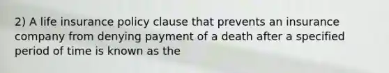 2) A life insurance policy clause that prevents an insurance company from denying payment of a death after a specified period of time is known as the