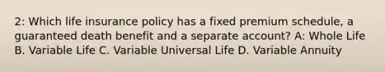 2: Which life insurance policy has a fixed premium schedule, a guaranteed death benefit and a separate account? A: Whole Life B. Variable Life C. Variable Universal Life D. Variable Annuity