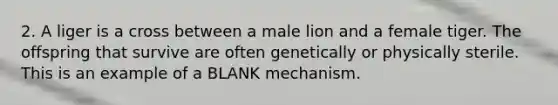 2. A liger is a cross between a male lion and a female tiger. The offspring that survive are often genetically or physically sterile. This is an example of a BLANK mechanism.