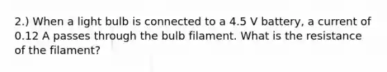 2.) When a light bulb is connected to a 4.5 V battery, a current of 0.12 A passes through the bulb filament. What is the resistance of the filament?