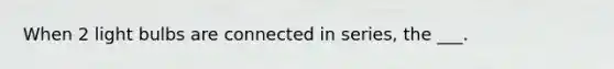 When 2 light bulbs are connected in series, the ___.
