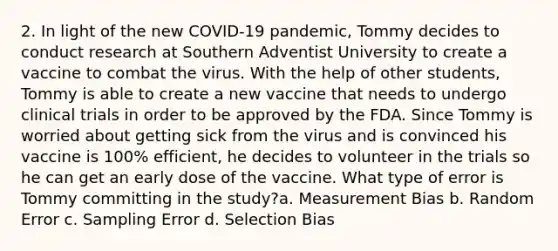 2. In light of the new COVID-19 pandemic, Tommy decides to conduct research at Southern Adventist University to create a vaccine to combat the virus. With the help of other students, Tommy is able to create a new vaccine that needs to undergo clinical trials in order to be approved by the FDA. Since Tommy is worried about getting sick from the virus and is convinced his vaccine is 100% efficient, he decides to volunteer in the trials so he can get an early dose of the vaccine. What type of error is Tommy committing in the study?a. Measurement Bias b. Random Error c. Sampling Error d. Selection Bias