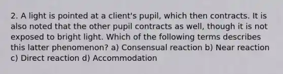 2. A light is pointed at a client's pupil, which then contracts. It is also noted that the other pupil contracts as well, though it is not exposed to bright light. Which of the following terms describes this latter phenomenon? a) Consensual reaction b) Near reaction c) Direct reaction d) Accommodation