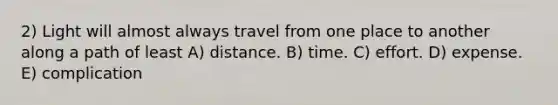 2) Light will almost always travel from one place to another along a path of least A) distance. B) time. C) effort. D) expense. E) complication