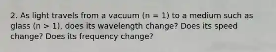 2. As light travels from a vacuum (n = 1) to a medium such as glass (n > 1), does its wavelength change? Does its speed change? Does its frequency change?