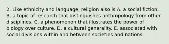 2. Like ethnicity and language, religion also is A. a social fiction. B. a topic of research that distinguishes anthropology from other disciplines. C. a phenomenon that illustrates the power of biology over culture. D. a cultural generality. E. associated with social divisions within and between societies and nations.