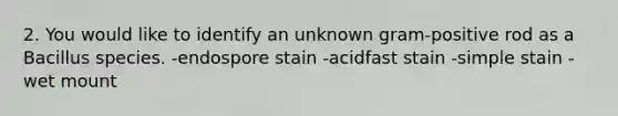 2. You would like to identify an unknown gram-positive rod as a Bacillus species. -endospore stain -acidfast stain -simple stain -wet mount