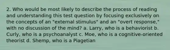 2. Who would be most likely to describe the process of reading and understanding this test question by focusing exclusively on the concepts of an "external stimulus" and an "overt response," with no discussion of the mind? a. Larry, who is a behaviorist b. Curly, who is a psychoanalyst c. Moe, who is a cognitive-oriented theorist d. Shemp, who is a Piagetian