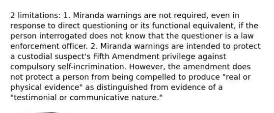 2 limitations: 1. Miranda warnings are not required, even in response to direct questioning or its functional equivalent, if the person interrogated does not know that the questioner is a law enforcement officer. 2. Miranda warnings are intended to protect a custodial suspect's Fifth Amendment privilege against compulsory self-incrimination. However, the amendment does not protect a person from being compelled to produce "real or physical evidence" as distinguished from evidence of a "testimonial or communicative nature."