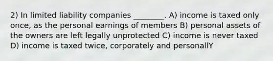 2) In limited liability companies ________. A) income is taxed only once, as the personal earnings of members B) personal assets of the owners are left legally unprotected C) income is never taxed D) income is taxed twice, corporately and personallY