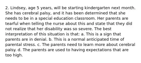 2. Lindsey, age 5 years, will be starting kindergarten next month. She has cerebral palsy, and it has been determined that she needs to be in a special education classroom. Her parents are tearful when telling the nurse about this and state that they did not realize that her disability was so severe. The best interpretation of this situation is that: a. This is a sign that parents are in denial. b. This is a normal anticipated time of parental stress. c. The parents need to learn more about cerebral palsy. d. The parents are used to having expectations that are too high.