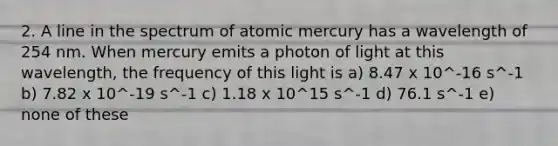 2. A line in the spectrum of atomic mercury has a wavelength of 254 nm. When mercury emits a photon of light at this wavelength, the frequency of this light is a) 8.47 x 10^-16 s^-1 b) 7.82 x 10^-19 s^-1 c) 1.18 x 10^15 s^-1 d) 76.1 s^-1 e) none of these