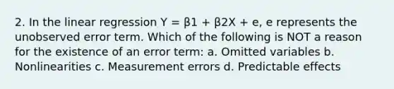 2. In the linear regression Y = β1 + β2X + e, e represents the unobserved error term. Which of the following is NOT a reason for the existence of an error term: a. Omitted variables b. Nonlinearities c. Measurement errors d. Predictable effects