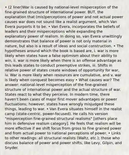 • (2 liner)War is caused by national-level misperception of the fine-grained structure of international power. BUT, the explanation that (mis)perceptions of power and not actual power causes war does not sound like a realist argument, which Van Evera purports it to be. • Van Evera, incorporates the beliefs of leaders and their misperceptions while expanding the explanatory power of realism. In doing so, van Evera unwittingly demonstrates that balance of power is not only material in nature, but also is a result of ideas and social construction. • The hypotheses around which the book is based are, i. war is more likely when states have a false optimism about their ability to win, ii. war is more likely when there is an offense advantage as this leads states to conduct preemptive strikes, iii. Shifts in relative power of states create windows of opportunity for war, iv. War is more likely when resources are cumulative, and v. war is likely when conquest becomes easy • What causes war? The answer: national-level misperception of the fine-grained structure of international power and the actual structure of war. States react to what they perceive. In modern time, there haven't been cases of major first mover advantages or power fluctuations; however, states have wrongly misjudged these things, leading to war. • Van Evera situates himself in the realist camp (state-centric, power-focused). He calls his version "misperception fine-grained structural realisms" [others place him in defensive realism category]. He feels that realism will be more effective if we shift focus from gross to fine grained power and from actual power to national perceptions of power. • Links to other readings: all structural realists (Waltz, etc.); those who discuss balance of power and power shifts, like Levy, Gilpin, and Snyder.