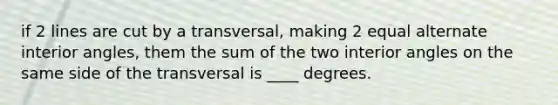 if 2 lines are cut by a transversal, making 2 equal alternate interior angles, them the sum of the two interior angles on the same side of the transversal is ____ degrees.