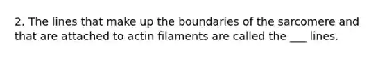 2. The lines that make up the boundaries of the sarcomere and that are attached to actin filaments are called the ___ lines.