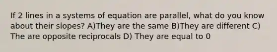 If 2 lines in a systems of equation are parallel, what do you know about their slopes? A)They are the same B)They are different C) The are opposite reciprocals D) They are equal to 0