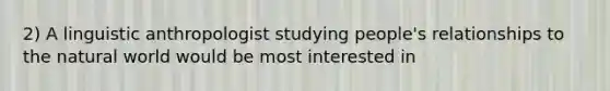 2) A linguistic anthropologist studying people's relationships to the natural world would be most interested in