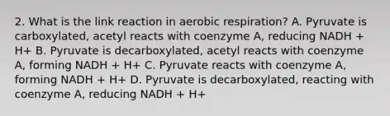 2. What is the link reaction in aerobic respiration? A. Pyruvate is carboxylated, acetyl reacts with coenzyme A, reducing NADH + H+ B. Pyruvate is decarboxylated, acetyl reacts with coenzyme A, forming NADH + H+ C. Pyruvate reacts with coenzyme A, forming NADH + H+ D. Pyruvate is decarboxylated, reacting with coenzyme A, reducing NADH + H+