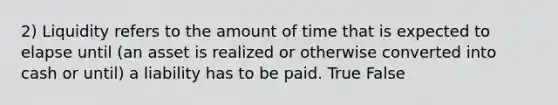 2) Liquidity refers to the amount of time that is expected to elapse until (an asset is realized or otherwise converted into cash or until) a liability has to be paid. True False