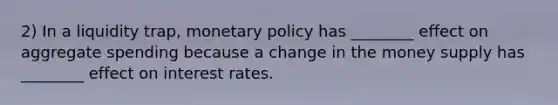 2) In a liquidity trap, <a href='https://www.questionai.com/knowledge/kEE0G7Llsx-monetary-policy' class='anchor-knowledge'>monetary policy</a> has ________ effect on aggregate spending because a change in the money supply has ________ effect on interest rates.