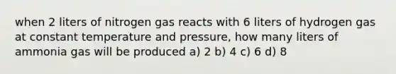 when 2 liters of nitrogen gas reacts with 6 liters of hydrogen gas at constant temperature and pressure, how many liters of ammonia gas will be produced a) 2 b) 4 c) 6 d) 8