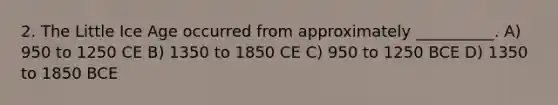 2. The Little Ice Age occurred from approximately __________. A) 950 to 1250 CE B) 1350 to 1850 CE C) 950 to 1250 BCE D) 1350 to 1850 BCE