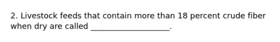 2. Livestock feeds that contain <a href='https://www.questionai.com/knowledge/keWHlEPx42-more-than' class='anchor-knowledge'>more than</a> 18 percent crude fiber when dry are called ____________________.