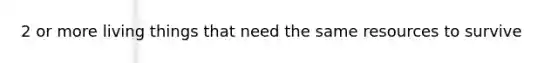 2 or more living things that need the same resources to survive