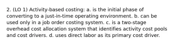 2. (LO 1) Activity-based costing: a. is the initial phase of converting to a just-in-time operating environment. b. can be used only in a job order costing system. c. is a two-stage overhead cost allocation system that identifies activity cost pools and cost drivers. d. uses direct labor as its primary cost driver.