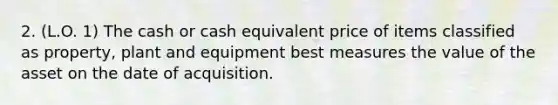 2. (L.O. 1) The cash or cash equivalent price of items classified as property, plant and equipment best measures the value of the asset on the date of acquisition.