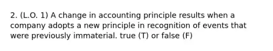 2. (L.O. 1) A change in accounting principle results when a company adopts a new principle in recognition of events that were previously immaterial. true (T) or false (F)