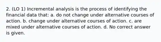 2. (LO 1) Incremental analysis is the process of identifying the financial data that: a. do not change under alternative courses of action. b. change under alternative courses of action. c. are mixed under alternative courses of action. d. No correct answer is given.