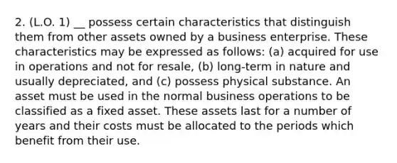 2. (L.O. 1) __ possess certain characteristics that distinguish them from other assets owned by a business enterprise. These characteristics may be expressed as follows: (a) acquired for use in operations and not for resale, (b) long-term in nature and usually depreciated, and (c) possess physical substance. An asset must be used in the normal business operations to be classified as a fixed asset. These assets last for a number of years and their costs must be allocated to the periods which benefit from their use.