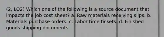 (2, LO2) Which one of the following is a source document that impacts the job cost sheet? a. Raw materials receiving slips. b. Materials purchase orders. c. Labor time tickets. d. Finished goods shipping documents.