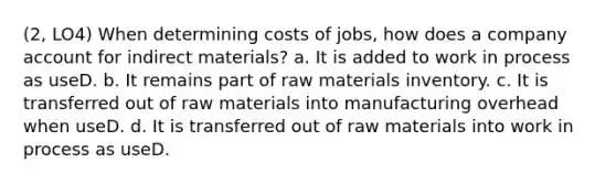 (2, LO4) When determining costs of jobs, how does a company account for indirect materials? a. It is added to work in process as useD. b. It remains part of raw materials inventory. c. It is transferred out of raw materials into manufacturing overhead when useD. d. It is transferred out of raw materials into work in process as useD.