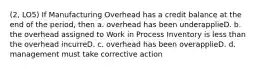 (2, LO5) If Manufacturing Overhead has a credit balance at the end of the period, then a. overhead has been underapplieD. b. the overhead assigned to Work in Process Inventory is less than the overhead incurreD. c. overhead has been overapplieD. d. management must take corrective action